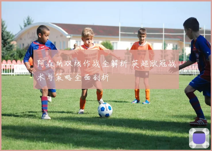 阿森纳双线作战全解析 英超欧冠战术与策略全面剖析