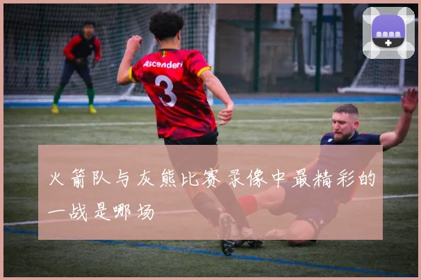 火箭队与灰熊比赛录像中最精彩的一战是哪场