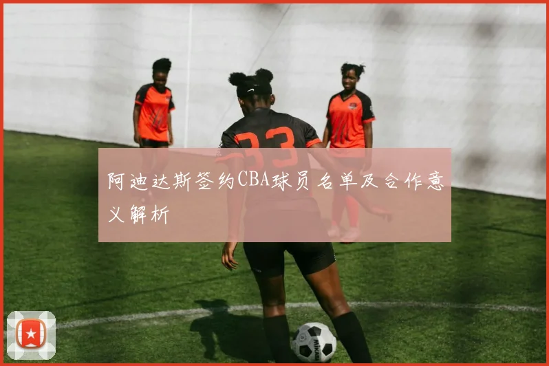 阿迪达斯签约CBA球员名单及合作意义解析