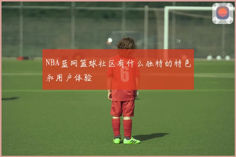 NBA蓝网篮球社区有什么独特的特色和用户体验